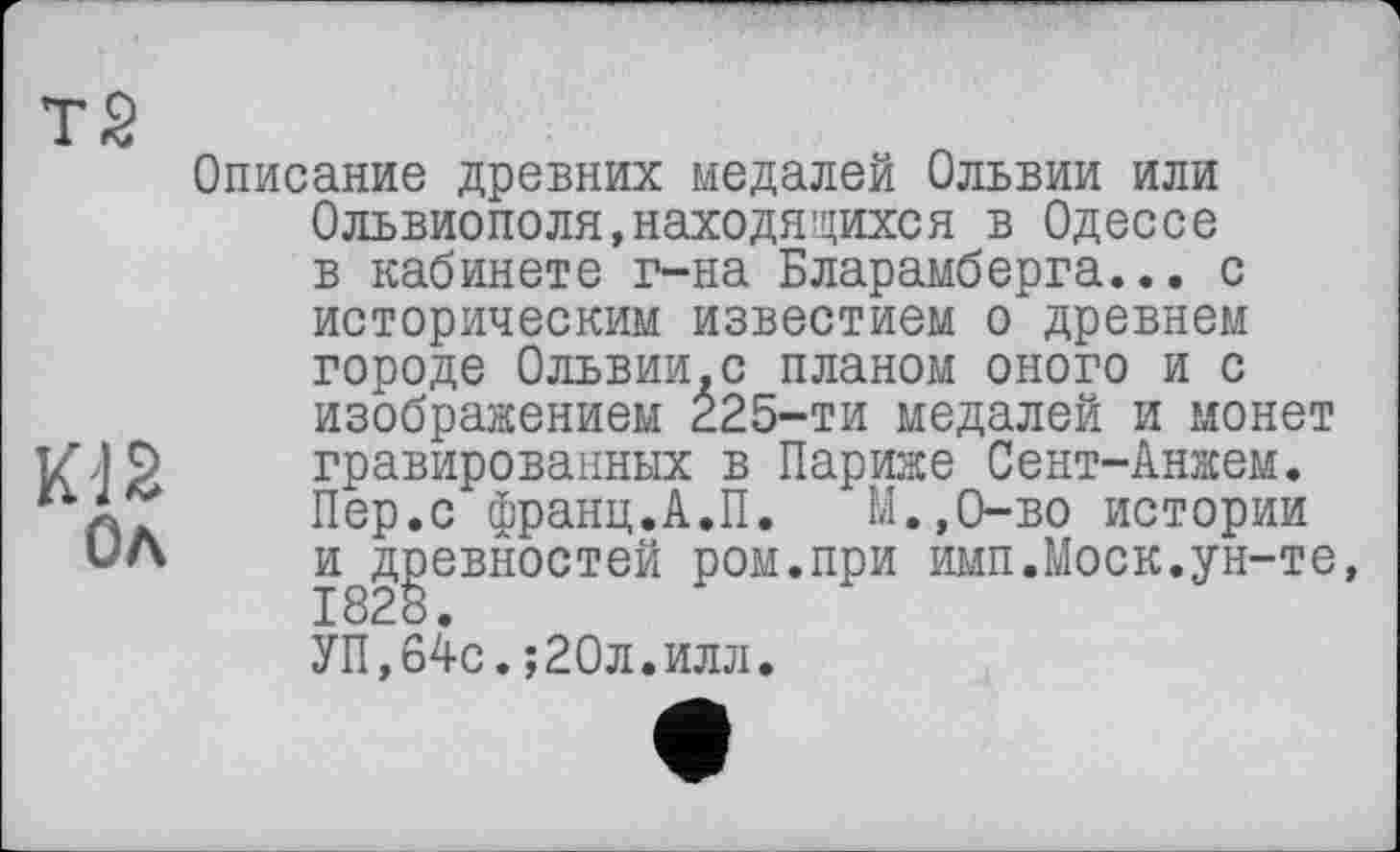 ﻿Тб
Ол
Описание древних медалей Ольвии или Ольвиополя,находящихся в Одессе в кабинете г-на Бларамберга... с историческим известием о древнем городе Ольвии.с планом оного и с изображением 225-ти медалей и монет гравированных в Париже Сент-Анжем. Пер.с франц.А.П. М..0-ВО истории и^д^евностей ром.при имп.Моск.ун-те, УП,64с.;20л.илл.